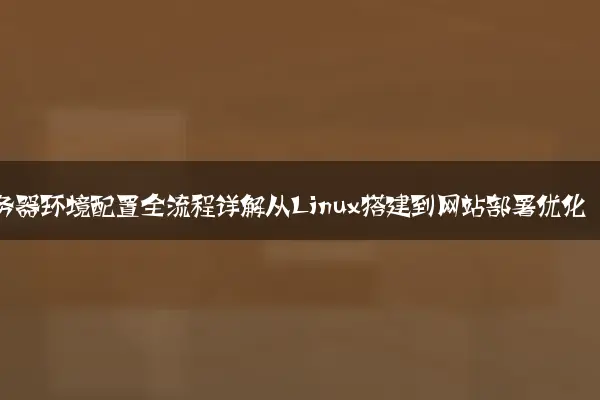 服务器环境配置全流程详解从Linux搭建到网站部署优化